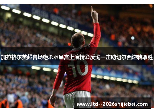 加拉格尔英超客场绝杀水晶宫上演精彩反戈一击助切尔西逆转取胜 加拉格尔英超客场绝杀水晶宫上演精彩反戈一击助切尔西逆转取胜