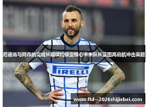 厄德高与阿森纳完成长期续约锁定核心未来队长蓝图再启航冲击英超