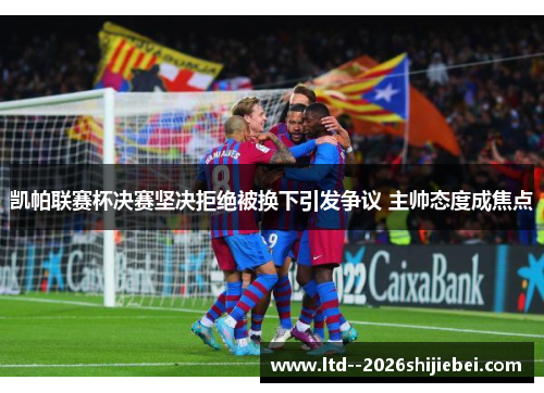 凯帕联赛杯决赛坚决拒绝被换下引发争议 主帅态度成焦点