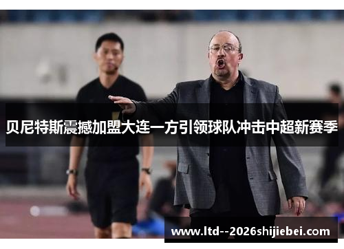 贝尼特斯震撼加盟大连一方引领球队冲击中超新赛季 贝尼特斯震撼加盟大连一方引领球队冲击中超新赛季